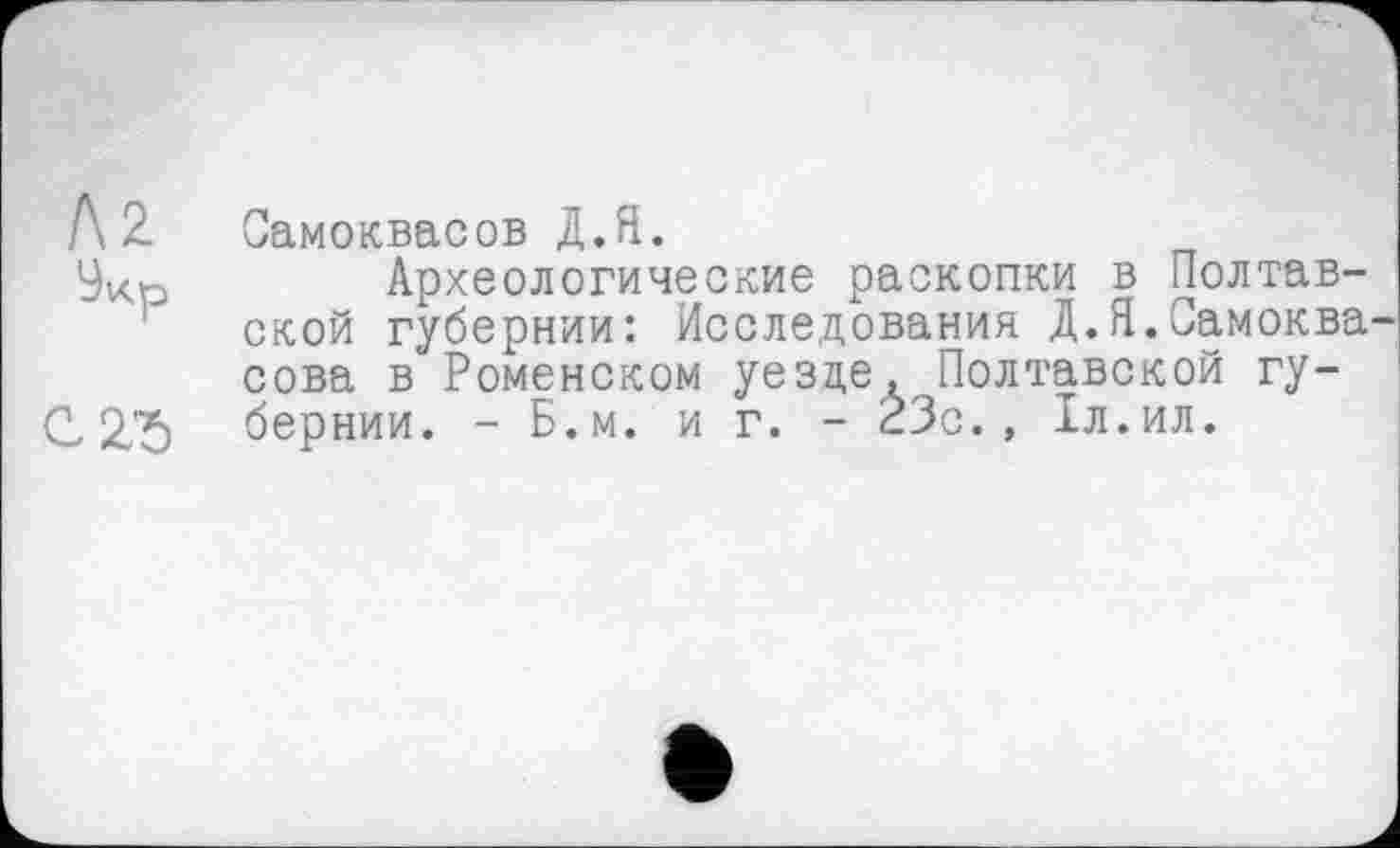 ﻿Л 2. Самоквасов Д.Я.
Укр	Археологические раскопки в Полтав-
ской губернии: Исследования Д.Я.Самоква-сова в Ромейском уезде, Полтавской гу-С 2,75 бернии. - Б.м. и г. - 23с. , 1л.ил.